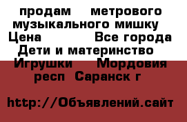 продам 1,5метрового музыкального мишку › Цена ­ 2 500 - Все города Дети и материнство » Игрушки   . Мордовия респ.,Саранск г.